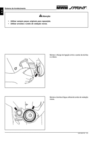 9.607.0.006.7160 - 11/01
8-6
Sistema de Arrefecimento
Montar a bomba d’água utilizando anéis de vedação
novos.
Montar o flange de ligação entre a saída da bomba
e o bloco.
Atenção
• Utilizar sempre peças originais para reposição.
• Utilizar arruelas e anéis de vedação novos.
 