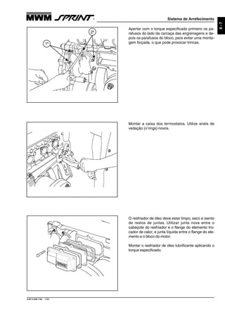 Sistema de Arrefecimento
9.607.0.006.7160 - 11/01
8-7
Apertar com o torque especificado primeiro os pa-
rafusos do lado da carcaça das engrenagens e de-
pois os parafusos do bloco, para evitar uma monta-
gem forçada, o que pode provocar trincas.
Montar a caixa dos termostatos. Utilize anéis de
vedação (o’rings) novos.
O resfriador de óleo deve estar limpo, seco e isento
de restos de juntas. Utilizar junta nova entre o
cabeçote do resfriador e o flange do elemento tro-
cador de calor, e junta líquida entre o flange do ele-
mento e o bloco do motor.
Montar o resfriador de óleo lubrificante aplicando o
torque especificado.
1º
2º
 