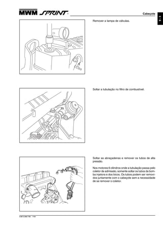 Cabeçote
9.607.0.006.7160 - 11/01
9-3
Remover a tampa de válvulas.
Soltar a tubulação no filtro de combustível.
Soltar as abraçadeiras e remover os tubos de alta
pressão.
Nos motores 6 cilindros onde a tubulação passa pelo
coletor de admissão, somente soltar os tubos da bom-
ba injetora e dos bicos. Os tubos podem ser removi-
dos juntamente com o cabeçote sem a necessidade
de se remover o coletor.
 