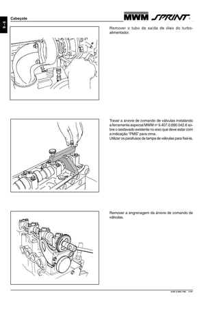 9.607.0.006.7160 - 11/01
9-6
Cabeçote
Remover o tubo de saída de óleo do turbo-
alimentador.
Travar a árvore de comando de válvulas instalando
a ferramenta especial MWM no
9.407.0.690.042.6 so-
bre o sextavado existente no eixo que deve estar com
a indicação “PMS” para cima.
Utilizar os parafusos da tampa de válvulas para fixá-la.
Remover a engrenagem da árvore de comando de
válvulas.
 