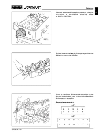 Cabeçote
9.607.0.006.7160 - 11/01
9-7
Remover a tampa de inspeção traseira do cabeçote
utilizando a ferramenta especial MWM
no
. 9.407.0.690.028.4.
Soltar o parafuso de fixação da engrenagem interme-
diária do comando de válvulas.
Soltar os parafusos do cabeçote em ordem cruza-
da, das extremidades para o centro, em três etapas
de desaperto e removê-lo.
Sequência de desaperto
6.07
2 6 10 14 12 8 4
1 5 9 13 11 7 3
2 6 10 8 4
1 5 9 7 3
4.07
 