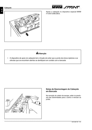 9.607.0.006.7160 - 11/01
9-8
Cabeçote
Atenção
• O dispositivo de apoio do cabeçote tem a função de evitar que a ponta dos bicos injetores e as
válvulas que se encontram abertas se danifiquem em contato com a bancada.
Apoiar o cabeçote no dispositivo especial MWM
no
9.407.0.690.039.6.
Notas de Desmontagem do Cabeçote
em Bancada
Na remoção do coletor de escape, soltar os parafu-
sos das extremidades para o centro e remover as
juntas.
 