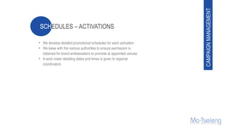 • We develop detailed promotional schedules for each activation
• We liaise with the various authorities to ensure permission is
obtained for brand ambassadors to promote at appointed venues
• A work roster detailing dates and times is given to regional
coordinators
CAMPAIGNMANAGEMENT
 