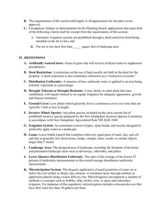 B.  The requirements of this section shall apply to all applications for site plan review 
      approval. 
  C.  Exemptions: Subject to determination by the Planning Board, applications that meet both 
      of the following criteria shall be exempt from the requirements of this section: 
        i.  Automatic irrigation systems are prohibited through a deed restriction from being 
            installed on the lot or lots; and 
       ii.  The lot or lots have less than _____ square feet of landscape area. 


IV. DEFINITIONS 
  A.  Artificially watered lawn: Areas of grass that will receive artificial water to supplement 
      precipitation. 
  B.  Deed Restriction: A restriction on the use of land usually set forth in the deed for the 
      property. A deed restriction is also sometimes referred to as a “restrictive covenant.” 
  C.  Distribution Uniformity: A measure of how uniformly water is applied to an area being 
      watered, expressed as a percentage. 
  D.  Drought Tolerant or Drought Resistant: A tree, shrub, or other plant that once 
      established, will require limited or no regular irrigation for adequate appearance, growth 
      and disease resistance. 
  E.  Ground Cover: Low plants which generally form a continuous cover over time that are 
      typically 3 feet or less in height. 
  F.  Invasive (Plant) Species: Any plant species included on the most current list of 
      prohibited invasive species prepared by the New Hampshire Invasive Species Committee 
      in accordance with New Hampshire Agricultural Rule NH AGR 3800. 
  G.  Irrigation System: An automated system of pipes, spray heads, and nozzles designed to 
      artificially apply water to a landscape. 
  H.  Loam: Loose friable topsoil that combines relatively equal parts of sand, clay, and silt 
      and that is generally free from stones, lumps, stumps, roots, weeds, or similar objects 
      larger than 2 inches. 
  I.  Landscape Area: The designed area of landscape excluding the footprint of the home 
      and permanent hardscape areas such as driveways, sidewalks, and patios. 
  J.  Lower Quarter Distribution Uniformity: The ratio of the average of the lowest 25 
      percent of uniformity measurements to the overall average distribution uniformity 
      measurement. 
  K.  Microirrigation System: The frequent application of small quantities of water on or 
      below the soil surface as drops, tiny streams, or miniature spray through emitters or 
      applicators placed along a water delivery line. Microirrigation encompasses a number of 
      methods or concepts such as bubbler, drip, trickle, mist, or spray and subsurface 
      irrigation. For purposes of this regulation, microirrigation includes emission devices that 
      have flow rates less than 30 gallons per hour.
 