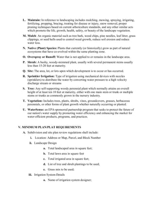 L.  Maintain: In reference to landscaping includes mulching, mowing, spraying, irrigating, 
      fertilizing, propping, bracing, treating for disease or injury, snow removal, proper 
      pruning techniques based on current arboriculture standards, and any other similar acts 
      which promote the life, growth, health, safety, or beauty of the landscape vegetation. 
  M. Mulch: An organic material such as tree bark, wood chips, pine needles, leaf litter, grass 
     clippings, or seed hulls used to control weed growth, reduce soil erosion and reduce 
     water loss. 
  N.  Native (Plant) Species: Plants that currently (or historically) grow as part of natural 
      ecosystems that have co­evolved within the same planting zone. 
  O.  Overspray or Runoff: Water that is not applied to or remains in the landscape area. 
  P.  Shrub: A bushy, woody­stemmed plant, usually with several permanent stems usually 
      less than 15­20 feet at maturity. 
  Q.  Site: The area, lot, or lots upon which development is to occur or has occurred. 
  R.  Sprinkler Irrigation: Type of irrigation using mechanical devices with nozzles 
      (sprinklers) to distribute the water by converting water pressure to a high velocity 
      discharge stream or streams 
  S.  Tree: Any self­supporting woody perennial plant which normally attains an overall 
      height of at least ten 10 feet at maturity, either with one main stem or trunk or multiple 
      stems or trunks as commonly grown in the nursery industry. 
  T.  Vegetation: Includes trees, plants, shrubs, vines, groundcovers, grasses, herbaceous 
      perennials, or other forms of plant growth whether naturally occurring or planted. 
  U.  WaterSense: an EPA­sponsored partnership program that seeks to protect the future of 
      our nation's water supply by promoting water efficiency and enhancing the market for 
      water­efficient products, programs, and practices. 


V. MINIMUM PLAN/PLAT REQUIREMENTS 
  A.  Subdivision and site plan review regulations shall include: 
        i.  Location: Address or Map, Parcel, and Block Number 
       ii.  Landscape Design 
                   a.  Total landscaped area in square feet; 
                   b.  Total lawn area in square feet 
                   c.  Total irrigated area in square feet; 
                   d.  List of tree and shrub plantings to be used; 
                   e.  Grass mix to be used; 
      iii.  Irrigation System Details 
                   a.  Name of irrigation system designer;
 