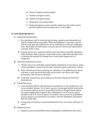 b.  Name of irrigation system installer; 
                   c.  Number of irrigation zones; 
                   d.  Number of irrigation heads; 
                   e.  Design flow rate of spray heads; 
                   f.  Proposed irrigation system controller and devices that will be used to 
                       prevent irrigation from occurring when it is not needed 


VI. SITE REQUIREMENTS 
  A.  General Site Requirements 
        i.  Site disturbance shall be minimized and existing vegetation and undisturbed soil 
            shall be retained whenever possible. When site disturbance is necessary, top soil 
            shall be stock­piled and stabilized for on­site redistribution within new landscaped 
            areas. Stock­piled soil shall remain covered to prevent soil loss and sedimentation 
            of nearby surface waters. 
       ii.  Existing non­invasive vegetation shall be preserved wherever possible. Maximum 
            effort should be made to preserve small stands of trees, rather than individual trees, 
            to minimize the potential for damage due to wind, grade changes and soil 
            compaction. 
  B.  Artificially Watered Lawn Areas 
        i.  All lawn areas to be artificially watered shall be underlain by no less than six inches 
            of loam amended to consist of no less than 10 percent organic materials by volume. 
       ii.  Water efficient grass mixes consisting of a minimum of two different grass species 
            with three or more preferred shall make up the seed or sod. Mixes with a high 
            percentage of fine fescues are preferred. 
      iii.  Artificially watered lawns may comprise no more than 40 percent of the total 
            landscape area. 
  C.  Tree & Plant Areas 
        i.  Trees and plants shall be selected based on consideration of site conditions as well 
            as tree and plant function. Use of native species is encouraged; hybrid varieties that 
            are non­native and non­invasive are permitted if they are drought tolerant and do 
            not require supplemental irrigation after establishment. Use of invasive species 
            included on the N.H. Invasive Species Committee’s most current list of prohibited 
            invasive species is not permitted in accordance with New Hampshire Agricultural 
            Rule NH AGR 3800. 
       ii.  All exposed soils shall be covered and maintained with a two to three inch layer of 
            mulch. 
  D.  Irrigation Systems 
        i.  Irrigation systems are prohibited unless the guidelines established by this section
 