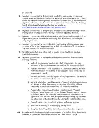are followed. 
  ii.  Irrigation systems shall be designed and installed by an irrigation professional 
       certified by the Environmental Protection Agency’s WaterSense Program. If three 
       or less WaterSense certified partners provide service to the area, a non­Watersense 
       irrigation professional may be utilized if permission is obtained from the Planning 
       Board. A list of certified partners by state is available at: 
       http://www.epa.gov/watersense/meet_our_partners.html. 
 iii.  Irrigation systems shall be designed and installed to sustain the landscape without 
       creating runoff or direct overspray during a minimum operating duration. 
 iv.  Irrigation systems shall achieve a lower quarter distribution uniformity (DULQ) of 
      65 percent or greater. Distribution uniformity shall be measured on the largest 
      spray­irrigated area. 
  v.  Irrigation systems shall be equipped with technology that inhibits or interrupts 
      operation of the irrigation system during periods of rainfall or sufficient moisture 
      (e.g., rain sensors, soil moisture sensors). 
 vi.  Sprinkler heads shall have a four inch or greater popup height and matched 
      precipitation nozzles. 
vii.  Irrigation systems shall be equipped with irrigation controllers that contain the 
      following features: 
              a.  Multiple programming capabilities – shall be capable of storing a 
                  minimum of three different programs to allow for separate schedules. 
              b.  Multiple start times – shall be capable of a minimum of three different 
                  start times to allow for multiple irrigation cycles on the same zone for 
                  areas prone to runoff. 
              c.  Variable run times – shall be capable of varying run times, for example 
                  one minute to a minimum of one hour. 
              d.  Variable scheduling – shall be capable of interval scheduling (minimum 
                  of 14 days) to allow for watering on even day scheduling, odd day 
                  scheduling, calendar day scheduling, and interval scheduling. 
              e.  Percent adjust (water budget) feature – shall include a “Percent 
                  Up/Down Adjust” feature (or “Water Budget” feature) such as a button 
                  or dial that permits the user to increase or decrease the run times or 
                  application rates for each zone by a prescribed percentage, by means of 
                  one adjustment without modifying the settings for that individual zone. 
              f.  Capability to accept external soil moisture and/or rain sensors. 
              g.  Non­volatile memory or self­charging battery circuit. 
              h.  Complete shutoff capability for total cessation of outdoor irrigation. 
viii.  Sprinkler type irrigation shall not be used on strips of grass less than 4 feet wide or 
       on slopes in excess of 4 feet of horizontal run per 1 foot vertical rise (4:1).
 