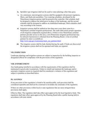 ix.  Sprinkler type irrigation shall not be used to water plantings other than grass. 
         x.  At a minimum, microirrigation systems shall be equipped with pressure regulators, 
             filters, and flush end assemblies. Two watering schedules, developed by the 
             WaterSense irrigation partner shall be posted at the controller. One schedule shall 
             be designed to address the initial grow­in phase of the landscape, and the second 
             schedule shall be designed to address an established landscape. Both schedules shall 
             vary according to the seasons. 
         xi.  Irrigation systems shall be audited no less than once every three years by a 
              WaterSense certified irrigation professional. The audit shall ensure proper operation 
              of all irrigation components required above. If three or less WaterSense certified 
              partners provide service to the area, a non­Watersense irrigation professional may 
              be utilized if permission is obtained from the Planning Board. A list of certified 
              partners by state is available at: 
              http://www.epa.gov/watersense/meet_our_partners.html. 
        xii.  The irrigation system shall be leak checked during the audit. If leaks are discovered 
              the irrigation system shall not be operated until leaks are repaired. 


VII. INSPECTION 
Landscape plantings and irrigation systems are subject to inspection by the building inspector or 
designated official for compliance with the provisions of this regulation. 


VIII. ENFORCEMENT 
Any landscaping installed in accordance with the requirements of this regulation shall be 
maintained in good order in perpetuity. Failure to install and maintain the landscape and/or 
automatic irrigation system as required shall be considered a violation of this regulation and 
subject to penalties as described below. 


IX. SAVINGS 
If any provision of this regulation is found to be unenforceable, such provision shall be 
considered separable and shall not be construed to invalidate the remainder of the regulation. 
If there are other provisions within local or state regulations that are more stringent those 
provisions shall apply. 
Effective Date: The regulation shall take effect upon approval by the local legislative body. This 
regulation shall take effect upon approval by the Planning Board after a public hearing held in 
accordance with state statute.
 