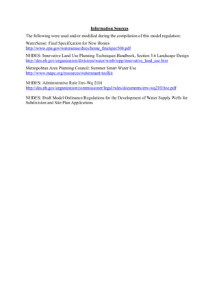 Information Sources 
The following were used and/or modified during the compilation of this model regulation: 
WaterSense: Final Specification for New Homes 
http://www.epa.gov/watersense/docs/home_finalspec508.pdf 
NHDES: Innovative Land Use Planning Techniques Handbook, Section 3.6 Landscape Design 
http://des.nh.gov/organization/divisions/water/wmb/repp/innovative_land_use.htm 
Metropolitan Area Planning Council: Summer Smart Water Use 
http://www.mapc.org/resources/watersmart­toolkit 

NHDES: Administrative Rule Env­Wq 2101 
http://des.nh.gov/organization/commissioner/legal/rules/documents/env­wq2101toc.pdf 

NHDES: Draft Model Ordinance/Regulations for the Development of Water Supply Wells for 
Subdivision and Site Plan Applications
 