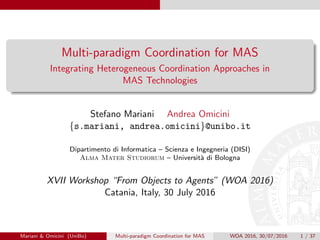 Multi-paradigm Coordination for MAS
Integrating Heterogeneous Coordination Approaches in
MAS Technologies
Stefano Mariani Andrea Omicini
{s.mariani, andrea.omicini}@unibo.it
Dipartimento di Informatica – Scienza e Ingegneria (DISI)
Alma Mater Studiorum – Universit`a di Bologna
XVII Workshop “From Objects to Agents” (WOA 2016)
Catania, Italy, 30 July 2016
Mariani & Omicini (UniBo) Multi-paradigm Coordination for MAS WOA 2016, 30/07/2016 1 / 37
 