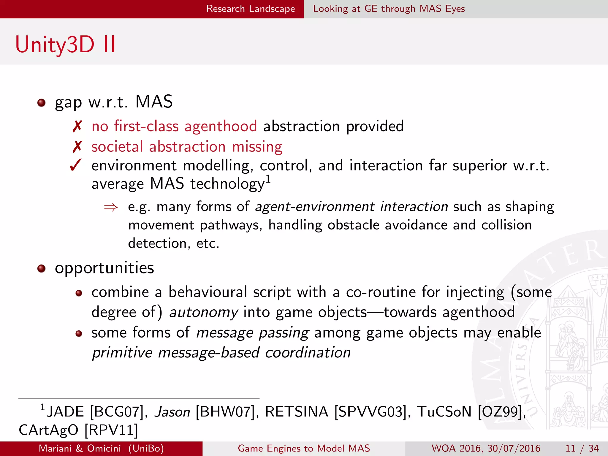Research Landscape Looking at GE through MAS Eyes
Unity3D II
gap w.r.t. MAS
 no ﬁrst-class agenthood abstraction provided
 societal abstraction missing
 environment modelling, control, and interaction far superior w.r.t.
average MAS technology1
⇒ e.g. many forms of agent-environment interaction such as shaping
movement pathways, handling obstacle avoidance and collision
detection, etc.
opportunities
combine a behavioural script with a co-routine for injecting (some
degree of) autonomy into game objects—towards agenthood
some forms of message passing among game objects may enable
primitive message-based coordination
1
JADE [BCG07], Jason [BHW07], RETSINA [SPVVG03], TuCSoN [OZ99],
CArtAgO [RPV11]
Mariani  Omicini (UniBo) Game Engines to Model MAS WOA 2016, 30/07/2016 11 / 34
 