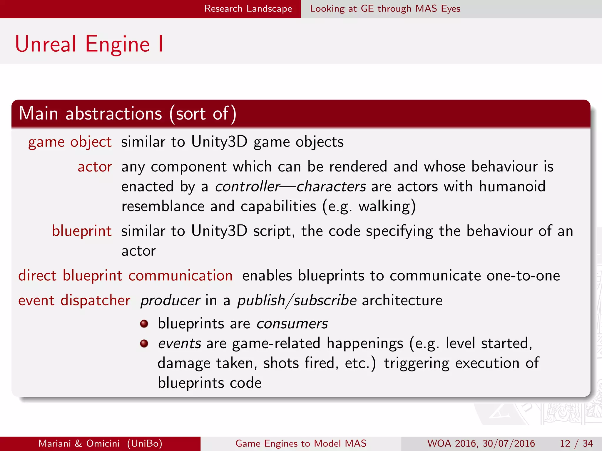 Research Landscape Looking at GE through MAS Eyes
Unreal Engine I
Main abstractions (sort of)
game object similar to Unity3D game objects
actor any component which can be rendered and whose behaviour is
enacted by a controller—characters are actors with humanoid
resemblance and capabilities (e.g. walking)
blueprint similar to Unity3D script, the code specifying the behaviour of an
actor
direct blueprint communication enables blueprints to communicate one-to-one
event dispatcher producer in a publish/subscribe architecture
blueprints are consumers
events are game-related happenings (e.g. level started,
damage taken, shots ﬁred, etc.) triggering execution of
blueprints code
Mariani  Omicini (UniBo) Game Engines to Model MAS WOA 2016, 30/07/2016 12 / 34
 