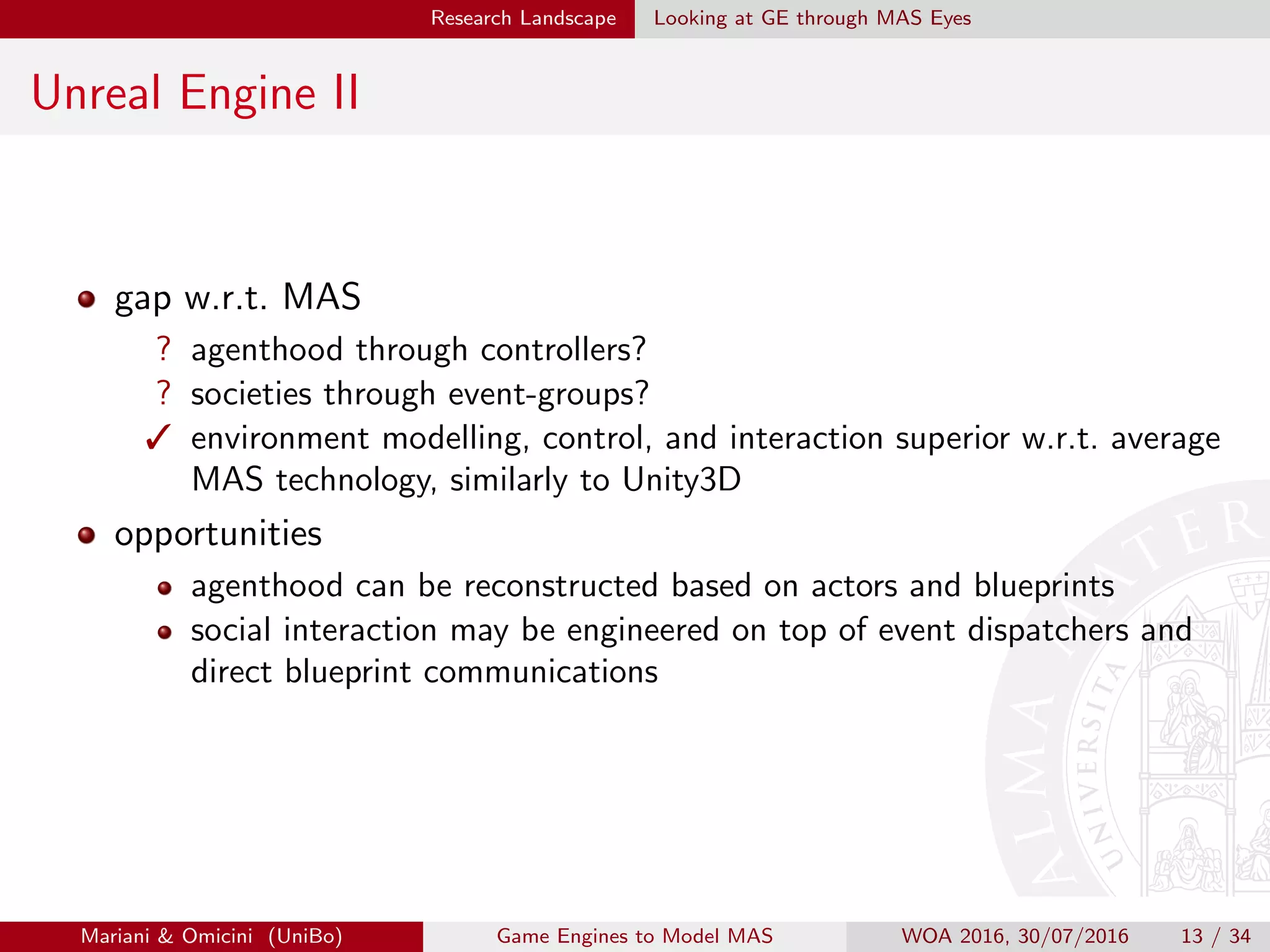 Research Landscape Looking at GE through MAS Eyes
Unreal Engine II
gap w.r.t. MAS
? agenthood through controllers?
? societies through event-groups?
 environment modelling, control, and interaction superior w.r.t. average
MAS technology, similarly to Unity3D
opportunities
agenthood can be reconstructed based on actors and blueprints
social interaction may be engineered on top of event dispatchers and
direct blueprint communications
Mariani  Omicini (UniBo) Game Engines to Model MAS WOA 2016, 30/07/2016 13 / 34
 