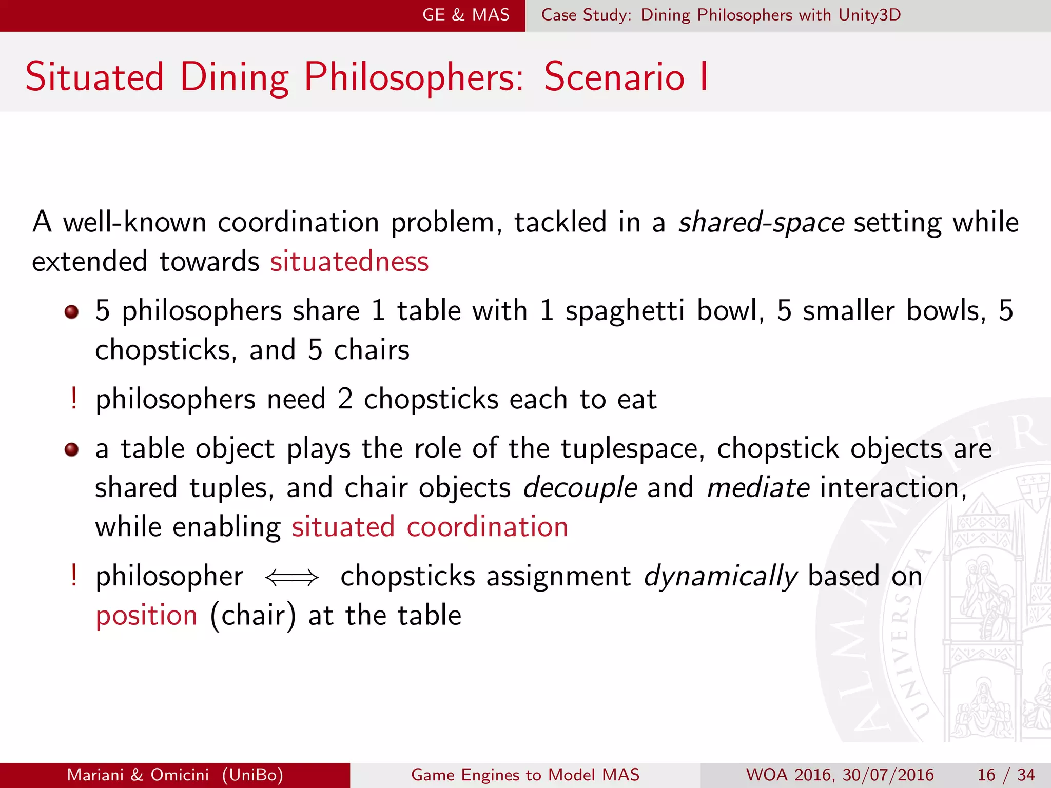 GE  MAS Case Study: Dining Philosophers with Unity3D
Situated Dining Philosophers: Scenario I
A well-known coordination problem, tackled in a shared-space setting while
extended towards situatedness
5 philosophers share 1 table with 1 spaghetti bowl, 5 smaller bowls, 5
chopsticks, and 5 chairs
! philosophers need 2 chopsticks each to eat
a table object plays the role of the tuplespace, chopstick objects are
shared tuples, and chair objects decouple and mediate interaction,
while enabling situated coordination
! philosopher ⇐⇒ chopsticks assignment dynamically based on
position (chair) at the table
Mariani  Omicini (UniBo) Game Engines to Model MAS WOA 2016, 30/07/2016 16 / 34
 