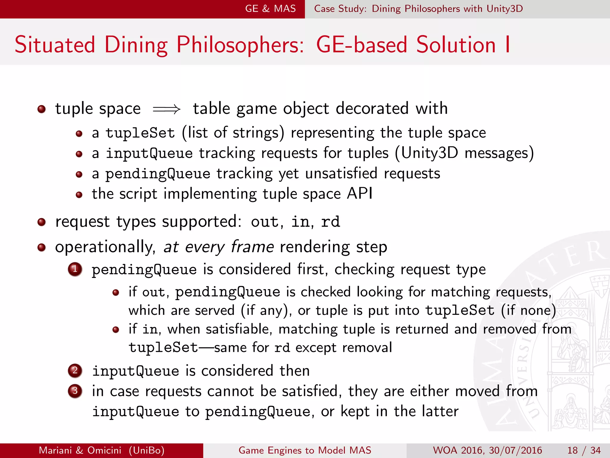 GE  MAS Case Study: Dining Philosophers with Unity3D
Situated Dining Philosophers: GE-based Solution I
tuple space =⇒ table game object decorated with
a tupleSet (list of strings) representing the tuple space
a inputQueue tracking requests for tuples (Unity3D messages)
a pendingQueue tracking yet unsatisﬁed requests
the script implementing tuple space API
request types supported: out, in, rd
operationally, at every frame rendering step
1 pendingQueue is considered ﬁrst, checking request type
if out, pendingQueue is checked looking for matching requests,
which are served (if any), or tuple is put into tupleSet (if none)
if in, when satisﬁable, matching tuple is returned and removed from
tupleSet—same for rd except removal
2 inputQueue is considered then
3 in case requests cannot be satisﬁed, they are either moved from
inputQueue to pendingQueue, or kept in the latter
Mariani  Omicini (UniBo) Game Engines to Model MAS WOA 2016, 30/07/2016 18 / 34
 