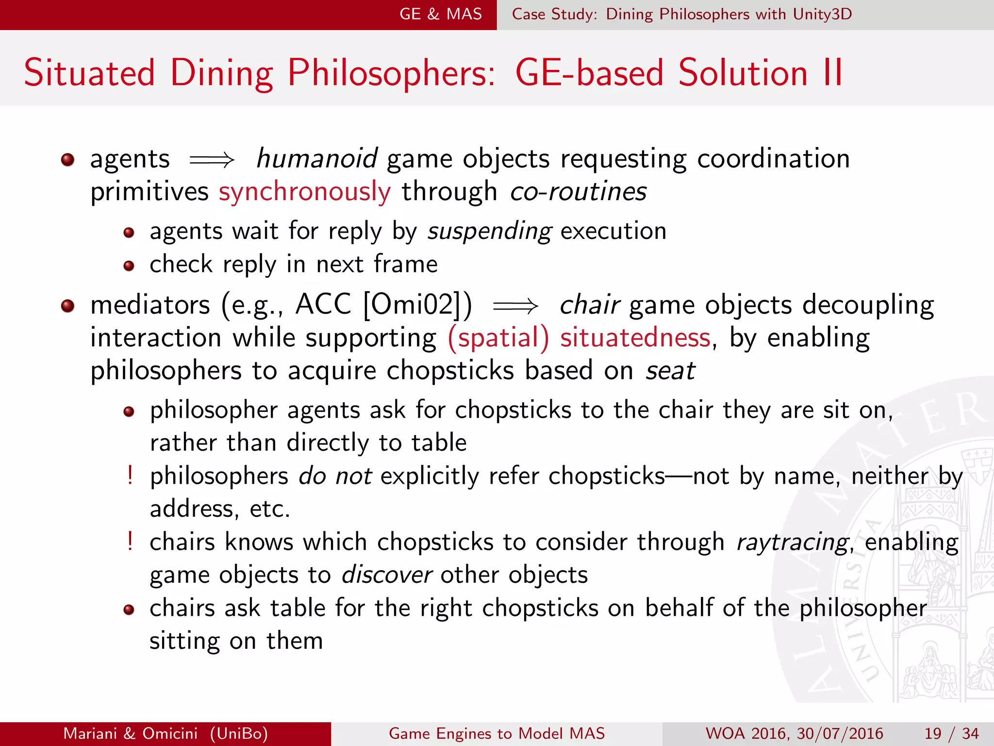 GE  MAS Case Study: Dining Philosophers with Unity3D
Situated Dining Philosophers: GE-based Solution II
agents =⇒ humanoid game objects requesting coordination
primitives synchronously through co-routines
agents wait for reply by suspending execution
check reply in next frame
mediators (e.g., ACC [Omi02]) =⇒ chair game objects decoupling
interaction while supporting (spatial) situatedness, by enabling
philosophers to acquire chopsticks based on seat
philosopher agents ask for chopsticks to the chair they are sit on,
rather than directly to table
! philosophers do not explicitly refer chopsticks—not by name, neither by
address, etc.
! chairs knows which chopsticks to consider through raytracing, enabling
game objects to discover other objects
chairs ask table for the right chopsticks on behalf of the philosopher
sitting on them
Mariani  Omicini (UniBo) Game Engines to Model MAS WOA 2016, 30/07/2016 19 / 34
 