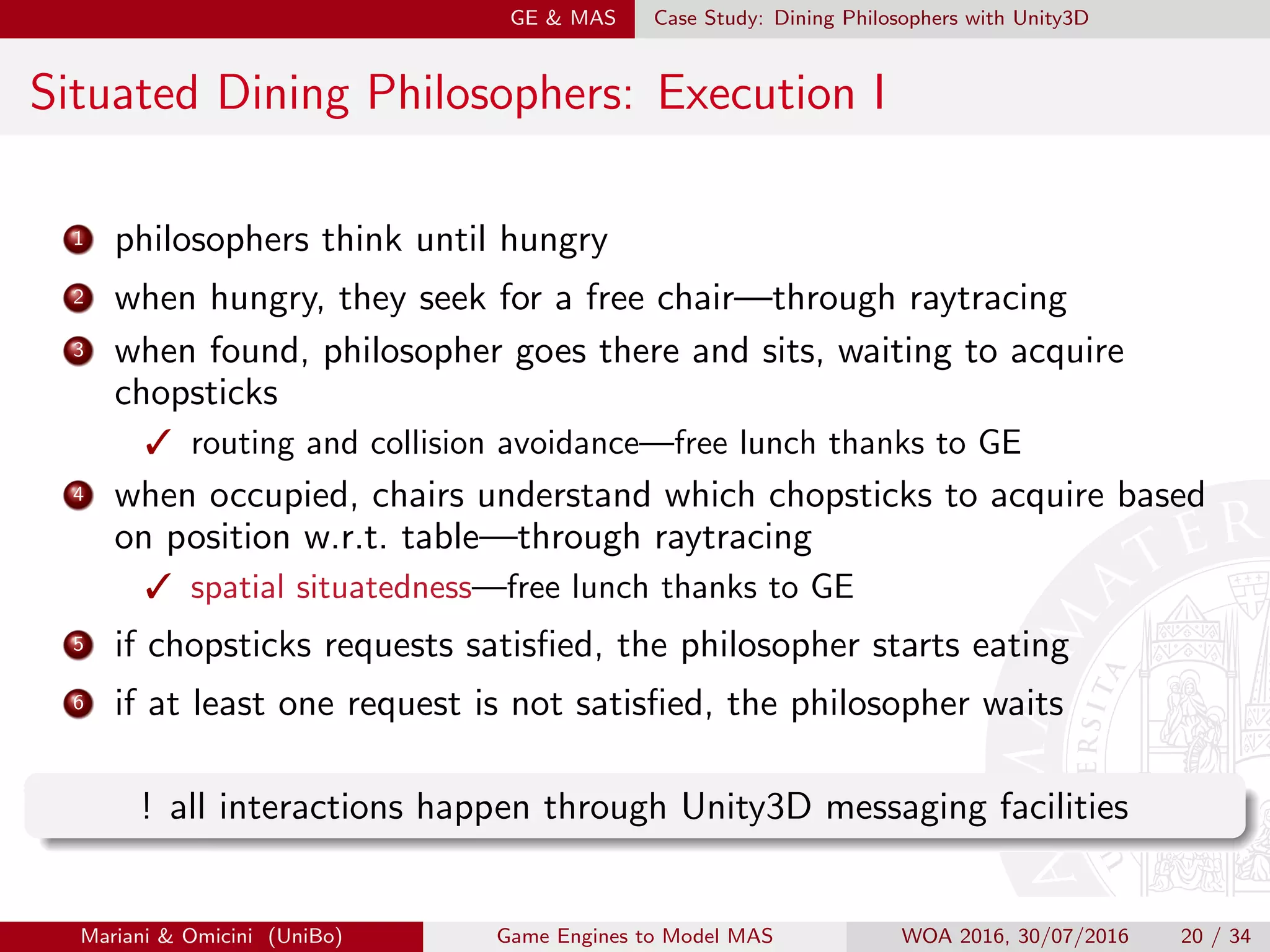 GE  MAS Case Study: Dining Philosophers with Unity3D
Situated Dining Philosophers: Execution I
1 philosophers think until hungry
2 when hungry, they seek for a free chair—through raytracing
3 when found, philosopher goes there and sits, waiting to acquire
chopsticks
 routing and collision avoidance—free lunch thanks to GE
4 when occupied, chairs understand which chopsticks to acquire based
on position w.r.t. table—through raytracing
 spatial situatedness—free lunch thanks to GE
5 if chopsticks requests satisﬁed, the philosopher starts eating
6 if at least one request is not satisﬁed, the philosopher waits
! all interactions happen through Unity3D messaging facilities
Mariani  Omicini (UniBo) Game Engines to Model MAS WOA 2016, 30/07/2016 20 / 34
 