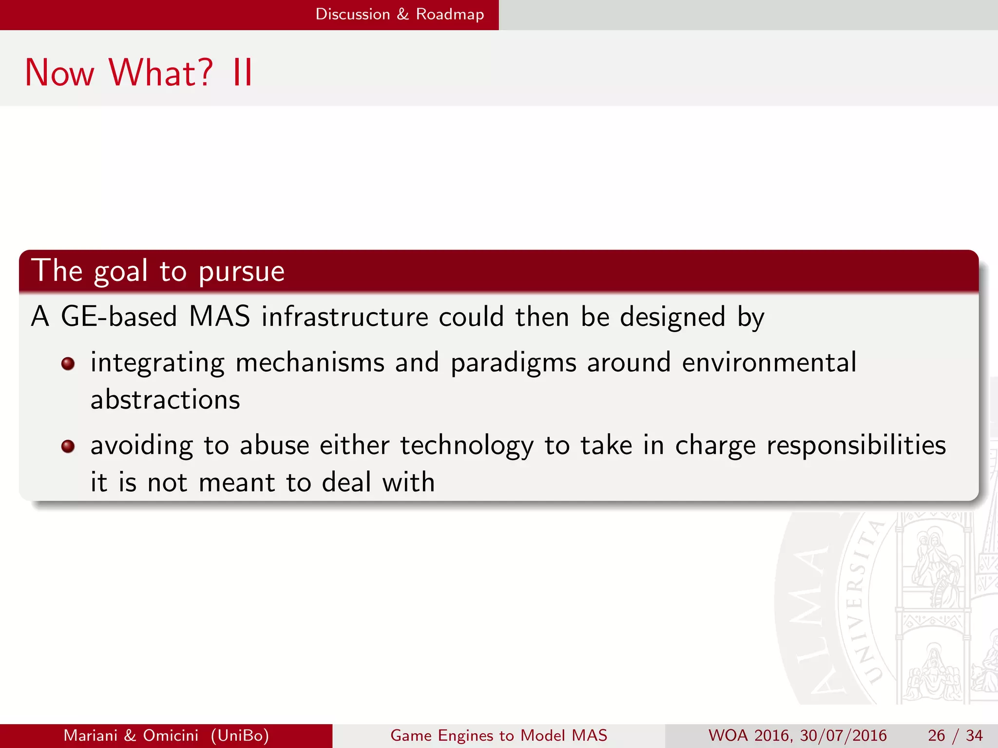 Discussion  Roadmap
Now What? II
The goal to pursue
A GE-based MAS infrastructure could then be designed by
integrating mechanisms and paradigms around environmental
abstractions
avoiding to abuse either technology to take in charge responsibilities
it is not meant to deal with
Mariani  Omicini (UniBo) Game Engines to Model MAS WOA 2016, 30/07/2016 26 / 34
 
