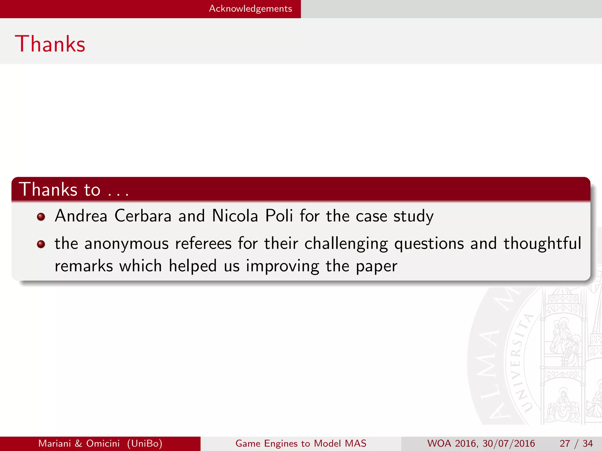 Acknowledgements
Thanks
Thanks to . . .
Mattia Cerbara and Nicola Poli for the case study
the anonymous referees for their challenging questions and thoughtful
remarks which helped us improving the paper
Mariani  Omicini (UniBo) Game Engines to Model MAS WOA 2016, 30/07/2016 27 / 34
 