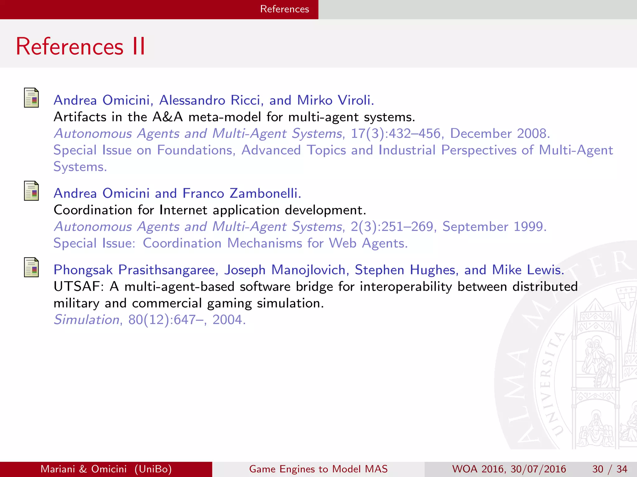 References
References II
Andrea Omicini, Alessandro Ricci, and Mirko Viroli.
Artifacts in the AA meta-model for multi-agent systems.
Autonomous Agents and Multi-Agent Systems, 17(3):432–456, December 2008.
Special Issue on Foundations, Advanced Topics and Industrial Perspectives of Multi-Agent
Systems.
Andrea Omicini and Franco Zambonelli.
Coordination for Internet application development.
Autonomous Agents and Multi-Agent Systems, 2(3):251–269, September 1999.
Special Issue: Coordination Mechanisms for Web Agents.
Phongsak Prasithsangaree, Joseph Manojlovich, Stephen Hughes, and Mike Lewis.
UTSAF: A multi-agent-based software bridge for interoperability between distributed
military and commercial gaming simulation.
Simulation, 80(12):647–, 2004.
Mariani  Omicini (UniBo) Game Engines to Model MAS WOA 2016, 30/07/2016 30 / 34
 