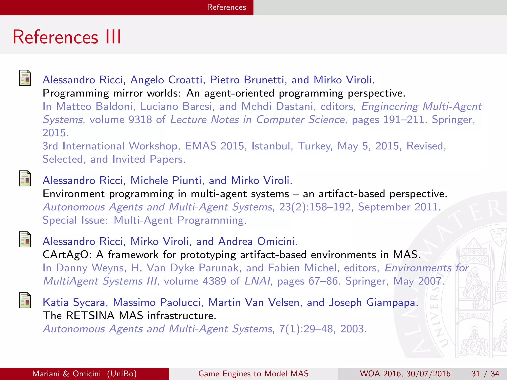 References
References III
Alessandro Ricci, Angelo Croatti, Pietro Brunetti, and Mirko Viroli.
Programming mirror worlds: An agent-oriented programming perspective.
In Matteo Baldoni, Luciano Baresi, and Mehdi Dastani, editors, Engineering Multi-Agent
Systems, volume 9318 of Lecture Notes in Computer Science, pages 191–211. Springer,
2015.
3rd International Workshop, EMAS 2015, Istanbul, Turkey, May 5, 2015, Revised,
Selected, and Invited Papers.
Alessandro Ricci, Michele Piunti, and Mirko Viroli.
Environment programming in multi-agent systems – an artifact-based perspective.
Autonomous Agents and Multi-Agent Systems, 23(2):158–192, September 2011.
Special Issue: Multi-Agent Programming.
Alessandro Ricci, Mirko Viroli, and Andrea Omicini.
CArtAgO: A framework for prototyping artifact-based environments in MAS.
In Danny Weyns, H. Van Dyke Parunak, and Fabien Michel, editors, Environments for
MultiAgent Systems III, volume 4389 of LNAI, pages 67–86. Springer, May 2007.
Katia Sycara, Massimo Paolucci, Martin Van Velsen, and Joseph Giampapa.
The RETSINA MAS infrastructure.
Autonomous Agents and Multi-Agent Systems, 7(1):29–48, 2003.
Mariani  Omicini (UniBo) Game Engines to Model MAS WOA 2016, 30/07/2016 31 / 34
 