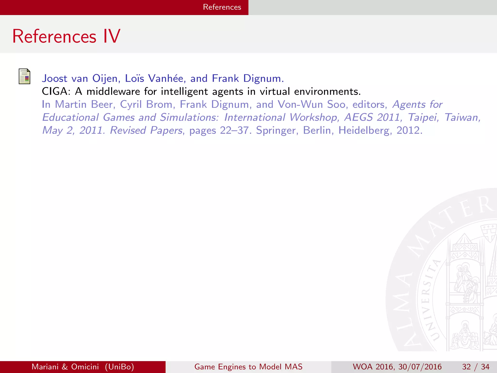 References
References IV
Joost van Oijen, Lo¨ıs Vanh´ee, and Frank Dignum.
CIGA: A middleware for intelligent agents in virtual environments.
In Martin Beer, Cyril Brom, Frank Dignum, and Von-Wun Soo, editors, Agents for
Educational Games and Simulations: International Workshop, AEGS 2011, Taipei, Taiwan,
May 2, 2011. Revised Papers, pages 22–37. Springer, Berlin, Heidelberg, 2012.
Mariani  Omicini (UniBo) Game Engines to Model MAS WOA 2016, 30/07/2016 32 / 34
 