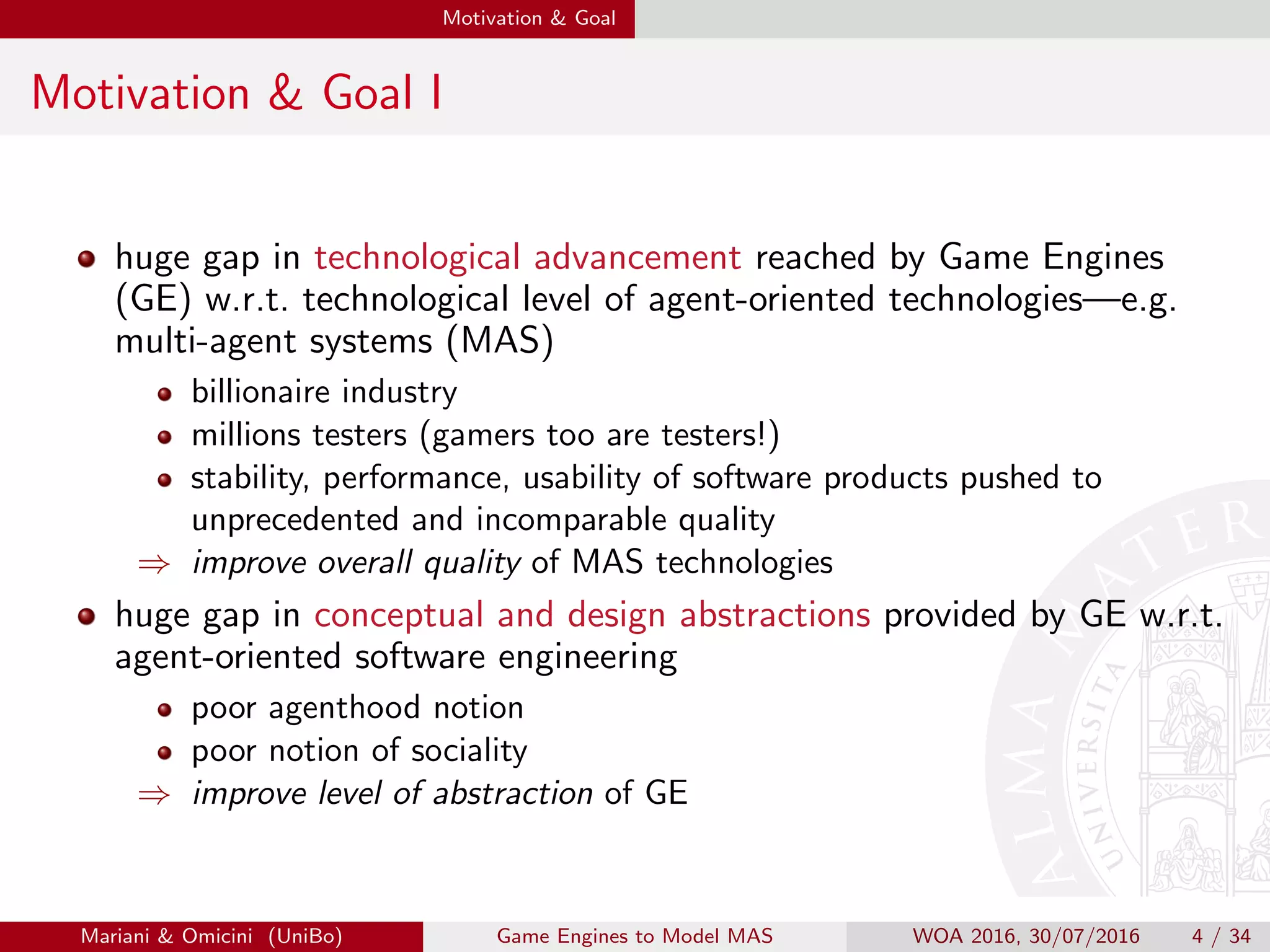 Motivation & Goal
Motivation & Goal I
huge gap in technological advancement reached by Game Engines
(GE) w.r.t. technological level of agent-oriented technologies—e.g.
multi-agent systems (MAS)
billionaire industry
millions testers (gamers too are testers!)
stability, performance, usability of software products pushed to
unprecedented and incomparable quality
⇒ improve overall quality of MAS technologies
huge gap in conceptual and design abstractions provided by GE w.r.t.
agent-oriented software engineering
poor agenthood notion
poor notion of sociality
⇒ improve level of abstraction of GE
Mariani & Omicini (UniBo) Game Engines to Model MAS WOA 2016, 30/07/2016 4 / 34
 