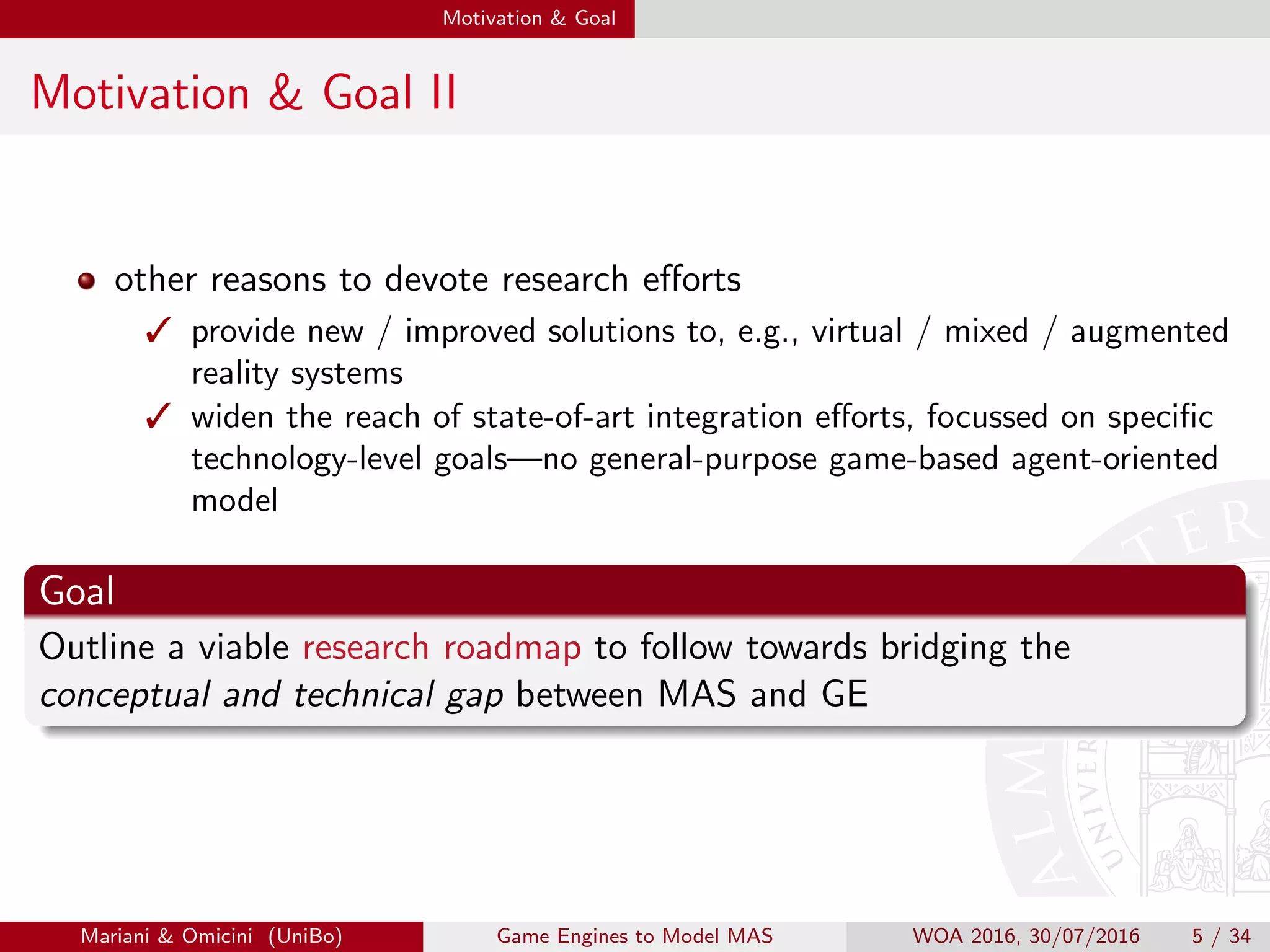 Motivation & Goal
Motivation & Goal II
other reasons to devote research eﬀorts
 provide new / improved solutions to, e.g., virtual / mixed / augmented
reality systems
 widen the reach of state-of-art integration eﬀorts, focussed on speciﬁc
technology-level goals—no general-purpose game-based agent-oriented
model
Goal
Outline a viable research roadmap to follow towards bridging the
conceptual and technical gap between MAS and GE
Mariani  Omicini (UniBo) Game Engines to Model MAS WOA 2016, 30/07/2016 5 / 34
 