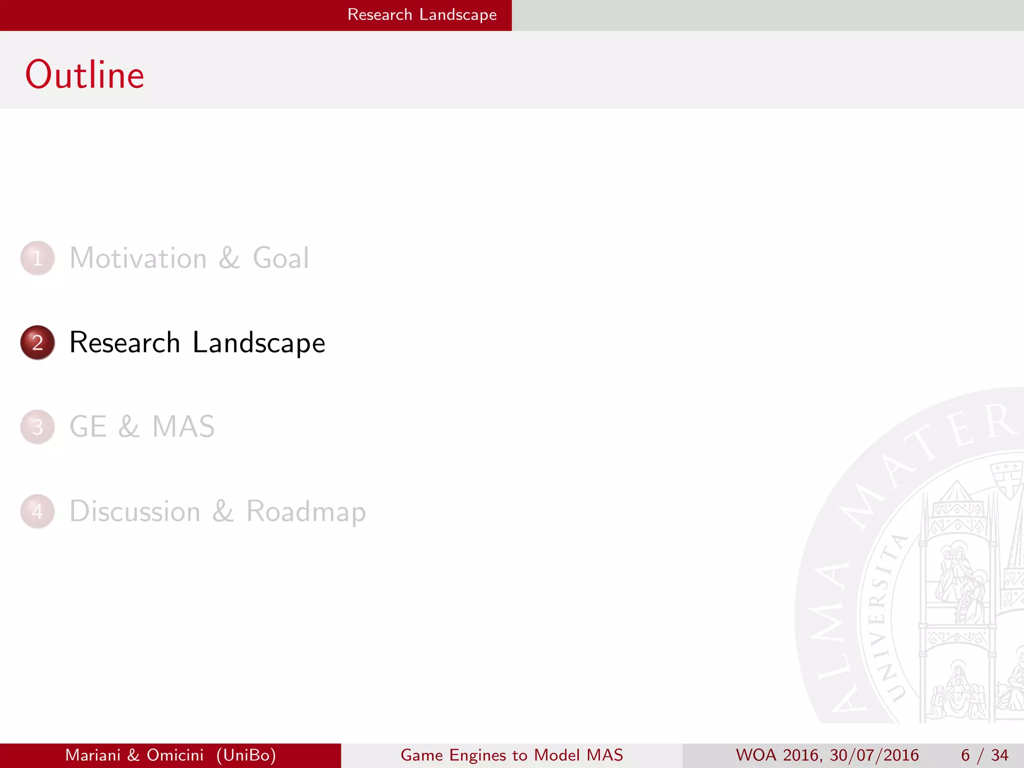 Research Landscape
Outline
1 Motivation  Goal
2 Research Landscape
3 GE  MAS
4 Discussion  Roadmap
Mariani  Omicini (UniBo) Game Engines to Model MAS WOA 2016, 30/07/2016 6 / 34
 