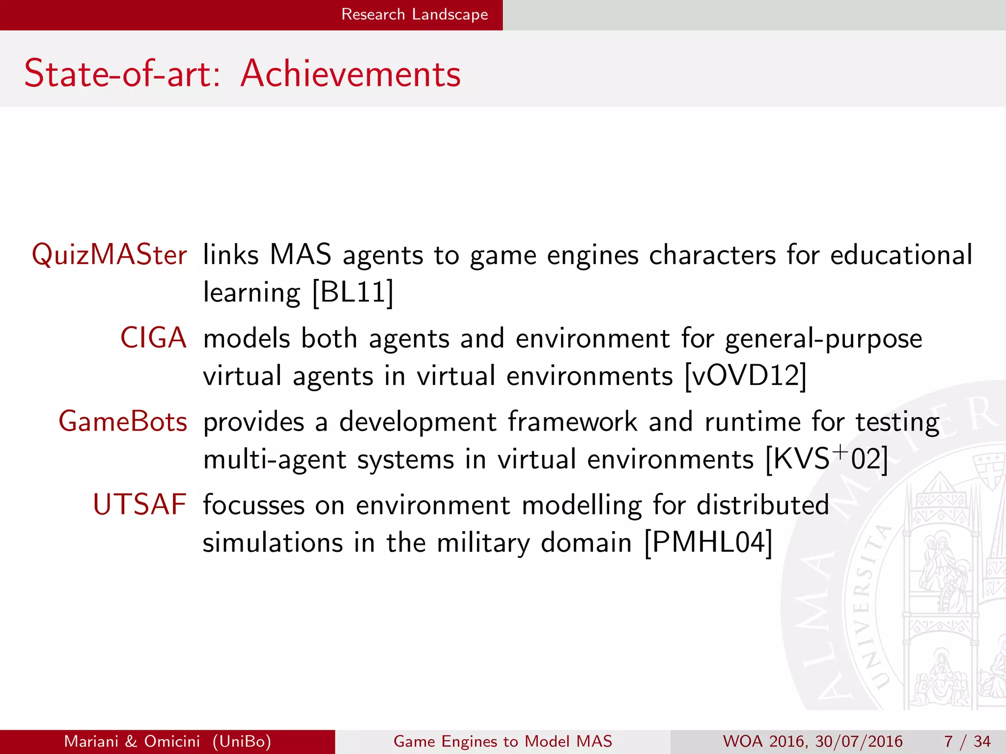 Research Landscape
State-of-art: Achievements
QuizMASter links MAS agents to game engines characters for educational
learning [BL11]
CIGA models both agents and environment for general-purpose
virtual agents in virtual environments [vOVD12]
GameBots provides a development framework and runtime for testing
multi-agent systems in virtual environments [KVS+02]
UTSAF focusses on environment modelling for distributed
simulations in the military domain [PMHL04]
Mariani  Omicini (UniBo) Game Engines to Model MAS WOA 2016, 30/07/2016 7 / 34
 