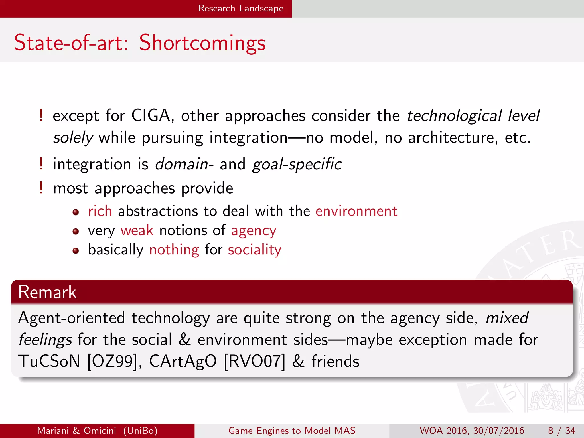 Research Landscape
State-of-art: Shortcomings
! except for CIGA, other approaches consider the technological level
solely while pursuing integration—no model, no architecture, etc.
! integration is domain- and goal-speciﬁc
! most approaches provide
rich abstractions to deal with the environment
very weak notions of agency
basically nothing for sociality
Remark
Agent-oriented technology are quite strong on the agency side, mixed
feelings for the social  environment sides—maybe exception made for
TuCSoN [OZ99], CArtAgO [RVO07]  friends
Mariani  Omicini (UniBo) Game Engines to Model MAS WOA 2016, 30/07/2016 8 / 34
 
