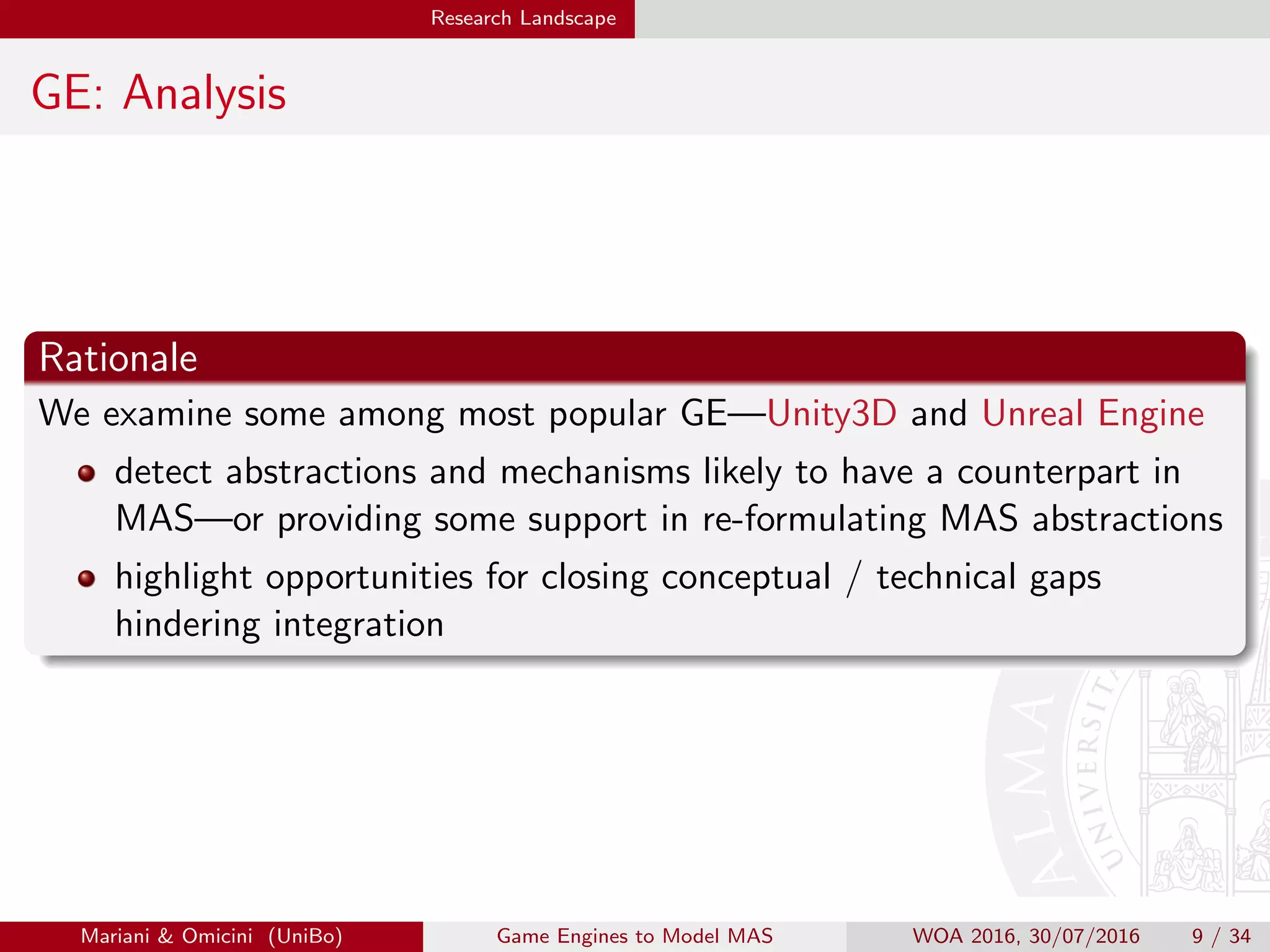 Research Landscape
GE: Analysis
Rationale
We examine some among most popular GE—Unity3D and Unreal Engine
detect abstractions and mechanisms likely to have a counterpart in
MAS—or providing some support in re-formulating MAS abstractions
highlight opportunities for closing conceptual / technical gaps
hindering integration
Mariani  Omicini (UniBo) Game Engines to Model MAS WOA 2016, 30/07/2016 9 / 34
 