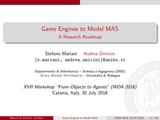 Game Engines to Model MAS
A Research Roadmap
Stefano Mariani Andrea Omicini
{s.mariani, andrea.omicini}@unibo.it
Dipartimento di Informatica – Scienza e Ingegneria (DISI)
Alma Mater Studiorum – Universit`a di Bologna
XVII Workshop “From Objects to Agents” (WOA 2016)
Catania, Italy, 30 July 2016
Mariani & Omicini (UniBo) Game Engines to Model MAS WOA 2016, 30/07/2016 1 / 34
 