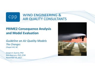 PRIME2 Consequence Analysis
and Model Evaluation
Guideline on Air Quality Models
The Changes
Chapel Hill, NC
Sergio A. Guerra, PhD
Ron Petersen, PhD, CCM
November 15, 2017
1
 