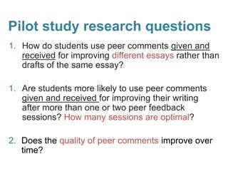Pilot study research questions
1. How do students use peer comments given and
received for improving different essays rather than
drafts of the same essay?
1. Are students more likely to use peer comments
given and received for improving their writing
after more than one or two peer feedback
sessions? How many sessions are optimal?
2. Does the quality of peer comments improve over
time?
 