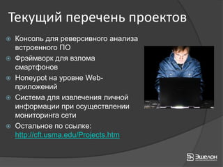 Текущий перечень проектов
 Консоль для реверсивного анализа
  встроенного ПО
 Фрэймворк для взлома
  смартфонов
 Honeypot на уровне Web-
  приложений
 Система для извлечения личной
  информации при осуществлении
  мониторинга сети
 Остальное по ссылке:
  http://cft.usma.edu/Projects.htm
 