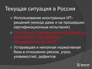 Текущая ситуация в России
  Использование иностранных ИТ-
   решений (иногда даже и не прошедших
   сертификационные испытания)
  Отсутствие понимания в необходимости
   регулярного тестирования
   защищенности систем!!
  Устаревшая и неполная нормативная
   база в отношении рисков, угроз,
   уязвимостей, дефектов
 