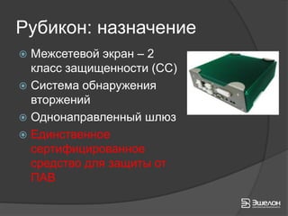 Рубикон: назначение
 Межсетевой экран – 2
  класс защищенности (СС)
 Система обнаружения
  вторжений
 Однонаправленный шлюз
 Единственное
  сертифицированное
  средство для защиты от
  ПАВ
 