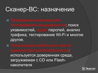 Сканер-ВС: назначение
 Проведение комплексного
  тестирования защищенности: поиск
  уязвимостей, аудит паролей, анализ
  трафика, тестирование Wi-Fi и многое
  другое.
 Организация мобильного места
  администратора безопасности:
  используется доверенная среда,
  загружаемая с CD или Flash-
  накопителя
 