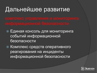 Дальнейшее развитие
комплекс управления и мониторинга
информационной безопасности
 Единая консоль для мониторинга
  событий информационной
  безопасности
 Комплекс средств оперативного
  реагирования на инциденты
  информационной безопасности
 