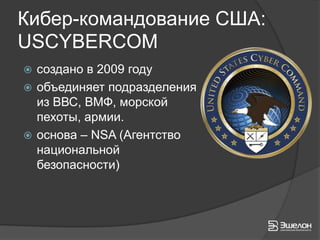 Кибер-командование США:
USCYBERCOM
 создано в 2009 году
 объединяет подразделения
  из ВВС, ВМФ, морской
  пехоты, армии.
 основа – NSA (Агентство
  национальной
  безопасности)
 