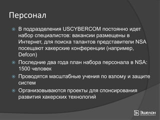 Персонал
   В подразделения USCYBERCOM постоянно идет
    набор специалистов: вакансии размещены в
    Интернет, для поиска талантов представители NSA
    посещают хакерские конференции (например,
    Defcon)
   Последние два года план набора персонала в NSA:
    1500 человек
   Проводятся масштабные учения по взлому и защите
    систем
   Организовываются проекты для спонсирования
    развития хакерских технологий
 
