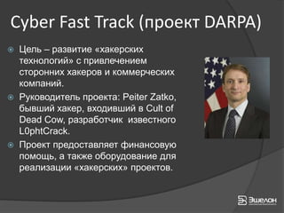 Cyber Fast Track (проект DARPA)
   Цель – развитие «хакерских
    технологий» с привлечением
    сторонних хакеров и коммерческих
    компаний.
   Руководитель проекта: Peiter Zatko,
    бывший хакер, входивший в Cult of
    Dead Cow, разработчик известного
    L0phtCrack.
   Проект предоставляет финансовую
    помощь, а также оборудование для
    реализации «хакерских» проектов.
 
