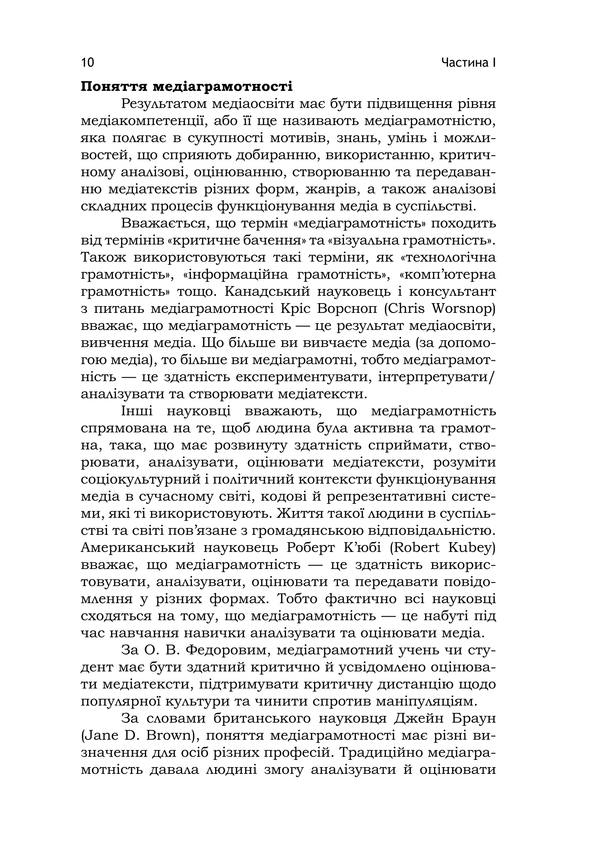 Частина І10
Поняття медіаграмотності
Результатом медіаосвіти має бути підвищення рівня
медіакомпетенції, або її ще називають медіаграмотністю,
яка полягає в сукупності мотивів, знань, умінь і можли-
востей, що сприяють добиранню, використанню, критич-
ному аналізові, оцінюванню, створюванню та передаван-
ню медіатекстів різних форм, жанрів, а також аналізові
складних процесів функціонування медіа в суспільстві.
Вважається, що термін «медіаграмотність» походить
від термінів «критичне бачення» та «візуальна грамотність».
Також використовуються такі терміни, як «технологічна
грамотність», «інформаційна грамотність», «комп’ютерна
грамотність» тощо. Канадський науковець і консультант
з питань медіаграмотності Кріс Ворсноп (Chrіs Worsnop)
вважає, що медіаграмотність — це результат медіаосвіти,
вивчення медіа. Що більше ви вивчаєте медіа (за допомо-
гою медіа), то більше ви медіаграмотні, тобто медіаграмот-
ність — це здатність експериментувати, інтерпретувати/
аналізувати та створювати медіатексти.
Інші науковці вважають, що медіаграмотність
спрямована на те, щоб людина була активна та грамот-
на, така, що має розвинуту здатність сприймати, ство-
рювати, аналізувати, оцінювати медіатексти, розуміти
соціокультурний і політичний контексти функціонування
медіа в сучасному світі, кодові й репрезентативні систе-
ми, які ті використовують. Життя такої людини в суспіль-
стві та світі пов’язане з громадянською відповідальністю.
Американський науковець Роберт К’юбі (Robert Kubey)
вважає, що медіаграмотність — це здатність викорис-
товувати, аналізувати, оцінювати та передавати повідо-
млення у різних формах. Тобто фактично всі науковці
сходяться на тому, що медіаграмотність — це набуті під
час навчання навички аналізувати та оцінювати медіа.
За О. В. Федоровим, медіаграмотний учень чи сту-
дент має бути здатний критично й усвідомлено оцінюва-
ти медіатексти, підтримувати критичну дистанцію щодо
популярної культури та чинити спротив маніпуляціям.
За словами британського науковця Джейн Браун
(Jane D. Brown), поняття медіаграмотності має різні ви-
значення для осіб різних професій. Традиційно медіагра-
мотність давала людині змогу аналізувати й оцінювати
 