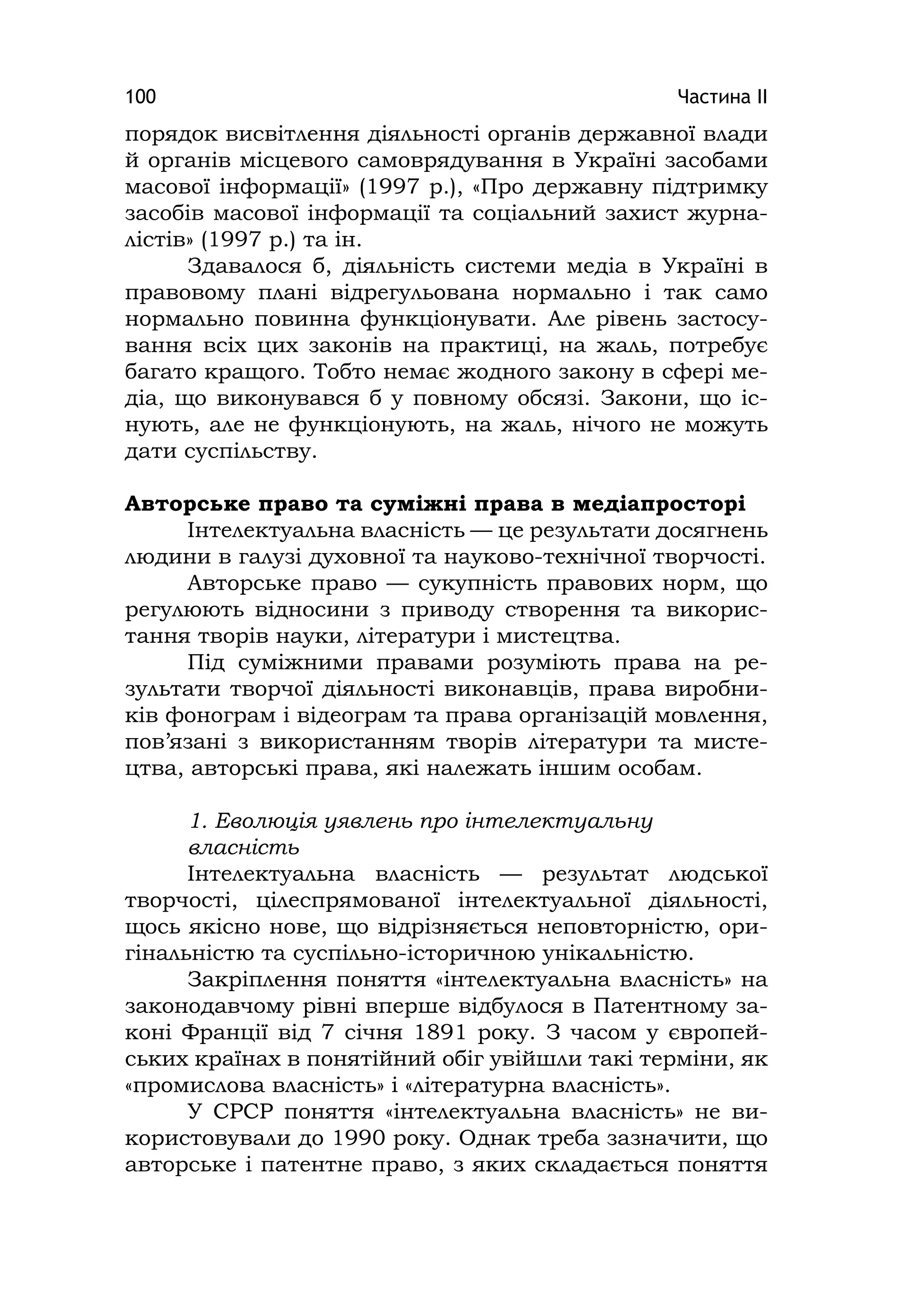 Частина ІІ100
порядок висвітлення діяльності органів державної влади
й органів місцевого самоврядування в Україні засобами
масової інформації» (1997 р.), «Про державну підтримку
засобів масової інформації та соціальний захист журна-
лістів» (1997 р.) та ін.
Здавалося б, діяльність системи медіа в Україні в
правовому плані відрегульована нормально і так само
нормально повинна функціонувати. Але рівень застосу-
вання всіх цих законів на практиці, на жаль, потребує
багато кращого. Тобто немає жодного закону в сфері ме-
діа, що виконувався б у повному обсязі. Закони, що іс-
нують, але не функціонують, на жаль, нічого не можуть
дати суспільству.
Авторське право та суміжні права в медіапросторі
Інтелектуальна власність — це результати досягнень
людини в галузі духовної та науково-технічної творчості.
Авторське право — сукупність правових норм, що
регулюють відносини з приводу створення та викорис-
тання творів науки, літератури і мистецтва.
Під суміжними правами розуміють права на ре-
зультати творчої діяльності виконавців, права виробни-
ків фонограм і відеограм та права організацій мовлення,
пов’язані з використанням творів літератури та мисте-
цтва, авторські права, які належать іншим особам.
1. Еволюція уявлень про інтелектуальну
власність
Інтелектуальна власність — результат людської
творчості, цілеспрямованої інтелектуальної діяльності,
щось якісно нове, що відрізняється неповторністю, ори-
гінальністю та суспільно-історичною унікальністю.
Закріплення поняття «інтелектуальна власність» на
законодавчому рівні вперше відбулося в Патентному за-
коні Франції від 7 січня 1891 року. З часом у європей-
ських країнах в понятійний обіг увійшли такі терміни, як
«промислова власність» і «літературна власність».
У СРСР поняття «інтелектуальна власність» не ви-
користовували до 1990 року. Однак треба зазначити, що
авторське і патентне право, з яких складається поняття
 