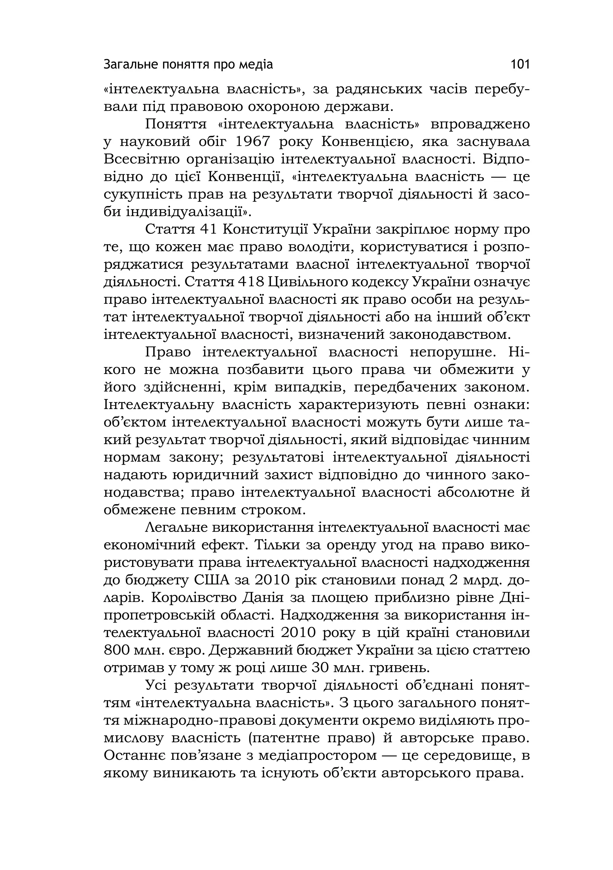 Загальне поняття про медіа 101
«інтелектуальна власність», за радянських часів перебу-
вали під правовою охороною держави.
Поняття «інтелектуальна власність» впроваджено
у науковий обіг 1967 року Конвенцією, яка заснувала
Всесвітню організацію інтелектуальної власності. Відпо-
відно до цієї Конвенції, «інтелектуальна власність — це
сукупність прав на результати творчої діяльності й засо-
би індивідуалізації».
Стаття 41 Конституції України закріплює норму про
те, що кожен має право володіти, користуватися і розпо-
ряджатися результатами власної інтелектуальної творчої
діяльності. Стаття 418 Цивільного кодексу України означує
право інтелектуальної власності як право особи на резуль-
тат інтелектуальної творчої діяльності або на інший об’єкт
інтелектуальної власності, визначений законодавством.
Право інтелектуальної власності непорушне. Ні-
кого не можна позбавити цього права чи обмежити у
його здійсненні, крім випадків, передбачених законом.
Інтелектуальну власність характеризують певні ознаки:
об’єктом інтелектуальної власності можуть бути лише та-
кий результат творчої діяльності, який відповідає чинним
нормам закону; результатові інтелектуальної діяльності
надають юридичний захист відповідно до чинного зако-
нодавства; право інтелектуальної власності абсолютне й
обмежене певним строком.
Легальне використання інтелектуальної власності має
економічний ефект. Тільки за оренду угод на право вико-
ристовувати права інтелектуальної власності надходження
до бюджету США за 2010 рік становили понад 2 млрд. до-
ларів. Королівство Данія за площею приблизно рівне Дні-
пропетровській області. Надходження за використання ін-
телектуальної власності 2010 року в цій країні становили
800 млн. євро. Державний бюджет України за цією статтею
отримав у тому ж році лише 30 млн. гривень.
Усі результати творчої діяльності об’єднані понят-
тям «інтелектуальна власність». З цього загального понят-
тя міжнародно-правові документи окремо виділяють про-
мислову власність (патентне право) й авторське право.
Останнє пов’язане з медіапростором — це середовище, в
якому виникають та існують об’єкти авторського права.
 