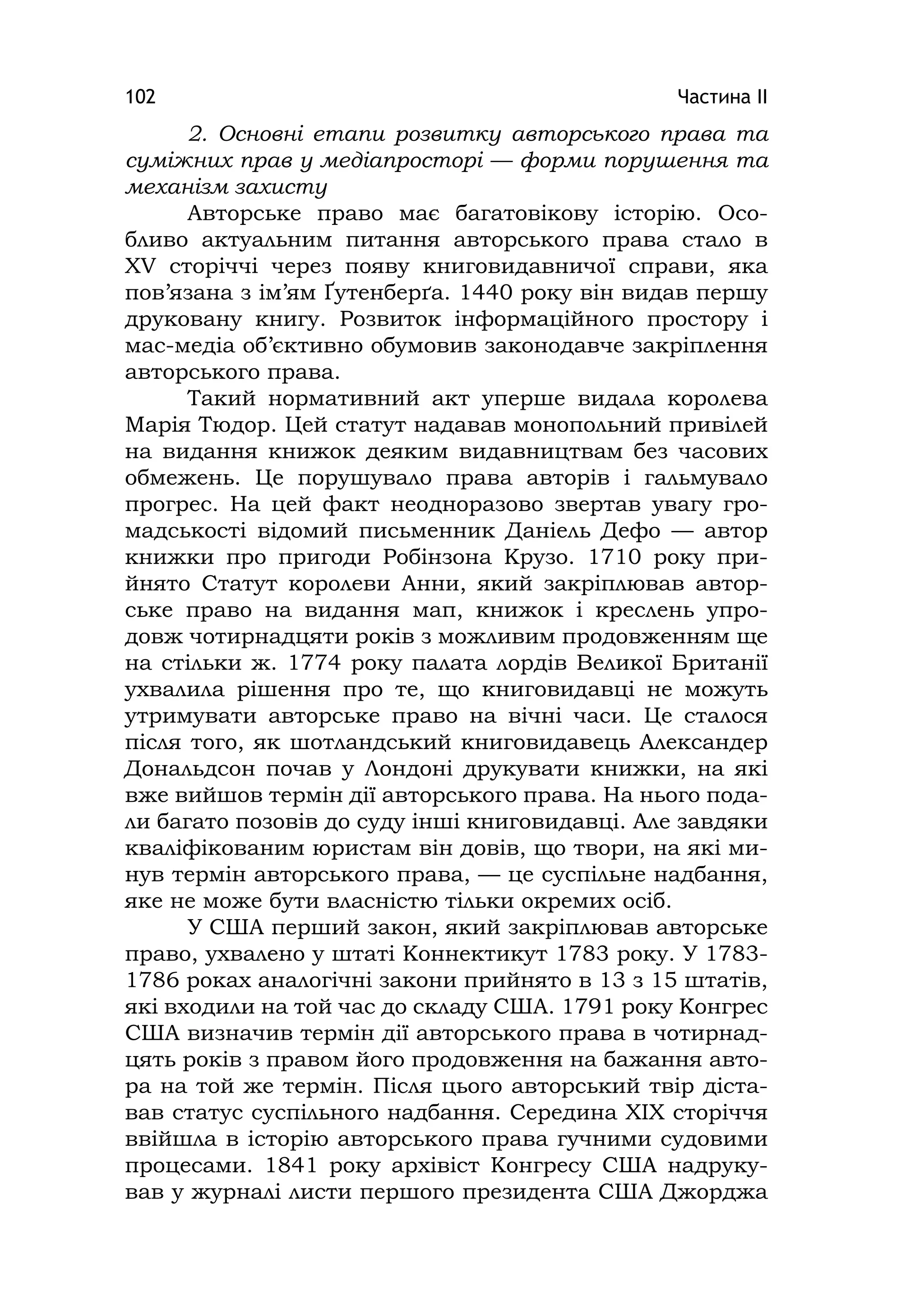 Частина ІІ102
2. Основні етапи розвитку авторського права та
суміжних прав у медіапросторі — форми порушення та
механізм захисту
Авторське право має багатовікову історію. Осо-
бливо актуальним питання авторського права стало в
XV сторіччі через появу книговидавничої справи, яка
пов’язана з ім’ям Ґутенберґа. 1440 року він видав першу
друковану книгу. Розвиток інформаційного простору і
мас-медіа об’єктивно обумовив законодавче закріплення
авторського права.
Такий нормативний акт уперше видала королева
Марія Тюдор. Цей статут надавав монопольний привілей
на видання книжок деяким видавництвам без часових
обмежень. Це порушувало права авторів і гальмувало
прогрес. На цей факт неодноразово звертав увагу гро-
мадськості відомий письменник Даніель Дефо — автор
книжки про пригоди Робінзона Крузо. 1710 року при-
йнято Статут королеви Анни, який закріплював автор-
ське право на видання мап, книжок і креслень упро-
довж чотирнадцяти років з можливим продовженням ще
на стільки ж. 1774 року палата лордів Великої Британії
ухвалила рішення про те, що книговидавці не можуть
утримувати авторське право на вічні часи. Це сталося
після того, як шотландський книговидавець Александер
Дональдсон почав у Лондоні друкувати книжки, на які
вже вийшов термін дії авторського права. На нього пода-
ли багато позовів до суду інші книговидавці. Але завдяки
кваліфікованим юристам він довів, що твори, на які ми-
нув термін авторського права, — це суспільне надбання,
яке не може бути власністю тільки окремих осіб.
У США перший закон, який закріплював авторське
право, ухвалено у штаті Коннектикут 1783 року. У 1783-
1786 роках аналогічні закони прийнято в 13 з 15 штатів,
які входили на той час до складу США. 1791 року Конгрес
США визначив термін дії авторського права в чотирнад-
цять років з правом його продовження на бажання авто-
ра на той же термін. Після цього авторський твір діста-
вав статус суспільного надбання. Середина XІX сторіччя
ввійшла в історію авторського права гучними судовими
процесами. 1841 року архівіст Конгресу США надруку-
вав у журналі листи першого президента США Джорджа
 