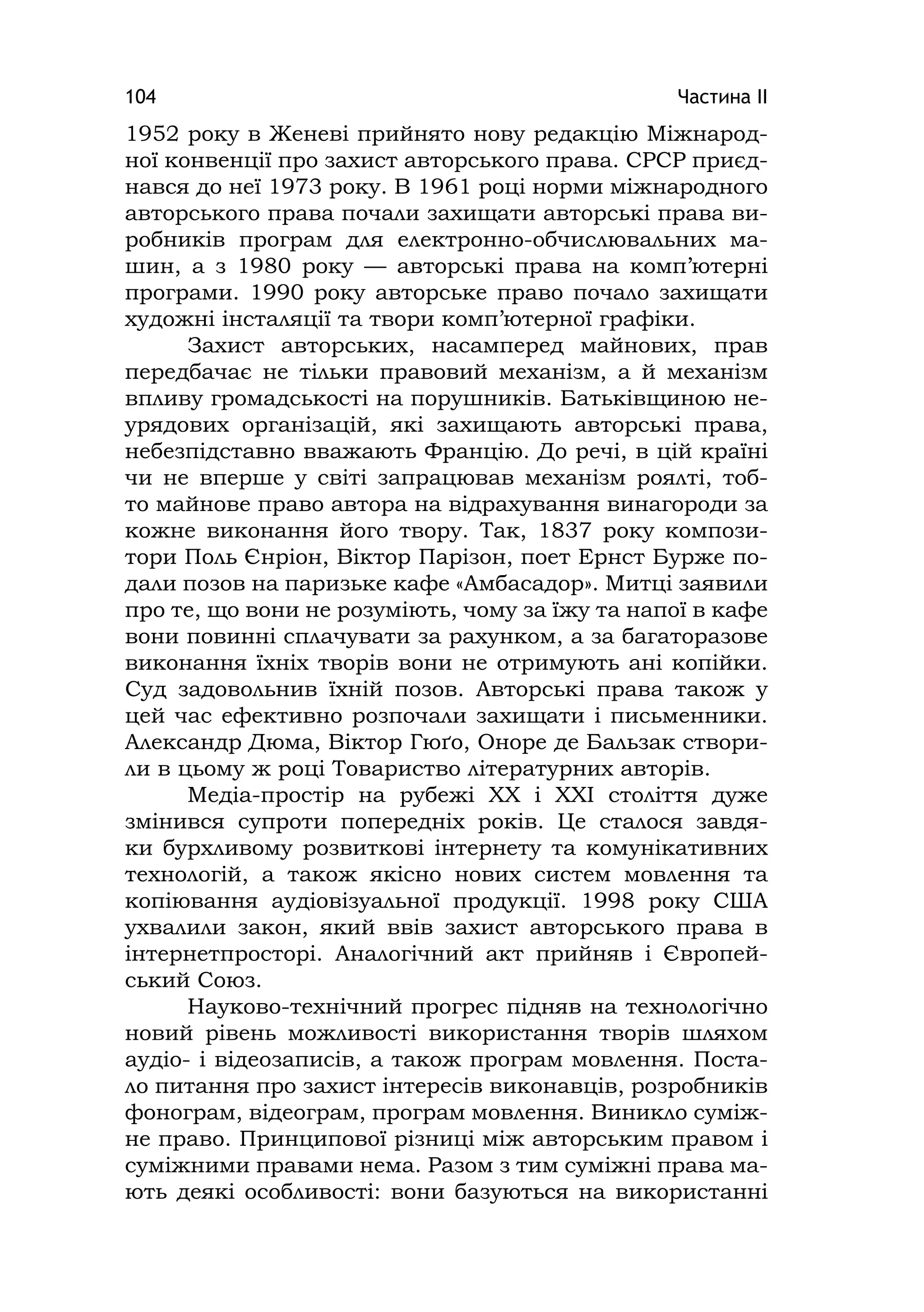 Частина ІІ104
1952 року в Женеві прийнято нову редакцію Міжнарод-
ної конвенції про захист авторського права. СРСР приєд-
нався до неї 1973 року. В 1961 році норми міжнародного
авторського права почали захищати авторські права ви-
робників програм для електронно-обчислювальних ма-
шин, а з 1980 року — авторські права на комп’ютерні
програми. 1990 року авторське право почало захищати
художні інсталяції та твори комп’ютерної графіки.
Захист авторських, насамперед майнових, прав
передбачає не тільки правовий механізм, а й механізм
впливу громадськості на порушників. Батьківщиною не-
урядових організацій, які захищають авторські права,
небезпідставно вважають Францію. До речі, в цій країні
чи не вперше у світі запрацював механізм роялті, тоб-
то майнове право автора на відрахування винагороди за
кожне виконання його твору. Так, 1837 року компози-
тори Поль Єнріон, Віктор Парізон, поет Ернст Бурже по-
дали позов на паризьке кафе «Амбасадор». Митці заявили
про те, що вони не розуміють, чому за їжу та напої в кафе
вони повинні сплачувати за рахунком, а за багаторазове
виконання їхніх творів вони не отримують ані копійки.
Суд задовольнив їхній позов. Авторські права також у
цей час ефективно розпочали захищати і письменники.
Александр Дюма, Віктор Гюґо, Оноре де Бальзак створи-
ли в цьому ж році Товариство літературних авторів.
Медіа-простір на рубежі XX і XXІ століття дуже
змінився супроти попередніх років. Це сталося завдя-
ки бурхливому розвиткові інтернету та комунікативних
технологій, а також якісно нових систем мовлення та
копіювання аудіовізуальної продукції. 1998 року США
ухвалили закон, який ввів захист авторського права в
інтернетпросторі. Аналогічний акт прийняв і Європей-
ський Союз.
Науково-технічний прогрес підняв на технологічно
новий рівень можливості використання творів шляхом
аудіо- і відеозаписів, а також програм мовлення. Поста-
ло питання про захист інтересів виконавців, розробників
фонограм, відеограм, програм мовлення. Виникло суміж-
не право. Принципової різниці між авторським правом і
суміжними правами нема. Разом з тим суміжні права ма-
ють деякі особливості: вони базуються на використанні
 