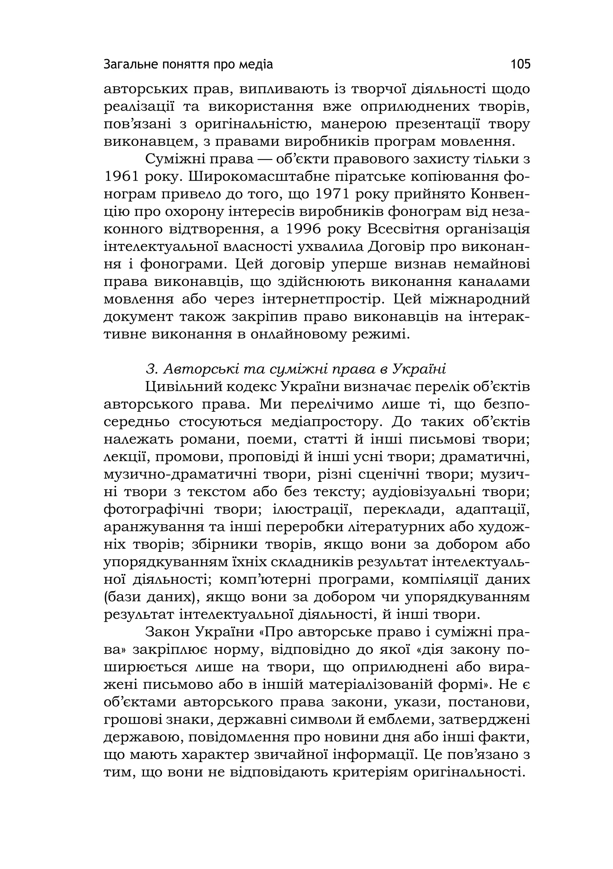 Загальне поняття про медіа 105
авторських прав, випливають із творчої діяльності щодо
реалізації та використання вже оприлюднених творів,
пов’язані з оригінальністю, манерою презентації твору
виконавцем, з правами виробників програм мовлення.
Суміжні права — об’єкти правового захисту тільки з
1961 року. Широкомасштабне піратське копіювання фо-
нограм привело до того, що 1971 року прийнято Конвен-
цію про охорону інтересів виробників фонограм від неза-
конного відтворення, а 1996 року Всесвітня організація
інтелектуальної власності ухвалила Договір про виконан-
ня і фонограми. Цей договір уперше визнав немайнові
права виконавців, що здійснюють виконання каналами
мовлення або через інтернетпростір. Цей міжнародний
документ також закріпив право виконавців на інтерак-
тивне виконання в онлайновому режимі.
3. Авторські та суміжні права в Україні
Цивільний кодекс України визначає перелік об’єктів
авторського права. Ми перелічимо лише ті, що безпо-
середньо стосуються медіапростору. До таких об’єктів
належать романи, поеми, статті й інші письмові твори;
лекції, промови, проповіді й інші усні твори; драматичні,
музично-драматичні твори, різні сценічні твори; музич-
ні твори з текстом або без тексту; аудіовізуальні твори;
фотографічні твори; ілюстрації, переклади, адаптації,
аранжування та інші переробки літературних або худож-
ніх творів; збірники творів, якщо вони за добором або
упорядкуванням їхніх складників результат інтелектуаль-
ної діяльності; комп’ютерні програми, компіляції даних
(бази даних), якщо вони за добором чи упорядкуванням
результат інтелектуальної діяльності, й інші твори.
Закон України «Про авторське право і суміжні пра-
ва» закріплює норму, відповідно до якої «дія закону по-
ширюється лише на твори, що оприлюднені або вира-
жені письмово або в іншій матеріалізованій формі». Не є
об’єктами авторського права закони, укази, постанови,
грошові знаки, державні символи й емблеми, затверджені
державою, повідомлення про новини дня або інші факти,
що мають характер звичайної інформації. Це пов’язано з
тим, що вони не відповідають критеріям оригінальності.
 