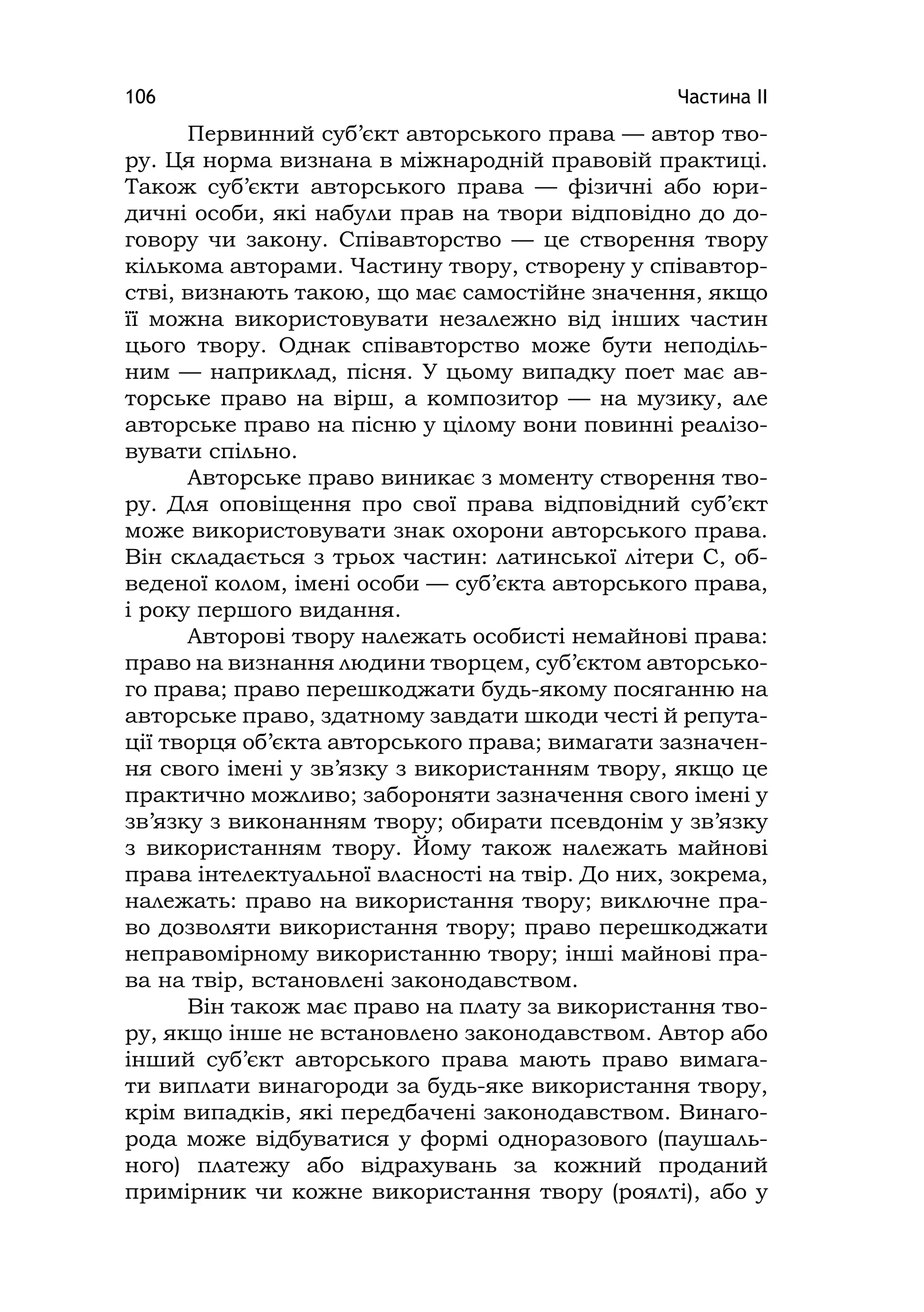 Частина ІІ106
Первинний суб’єкт авторського права — автор тво-
ру. Ця норма визнана в міжнародній правовій практиці.
Також суб’єкти авторського права — фізичні або юри-
дичні особи, які набули прав на твори відповідно до до-
говору чи закону. Співавторство — це створення твору
кількома авторами. Частину твору, створену у співавтор-
стві, визнають такою, що має самостійне значення, якщо
її можна використовувати незалежно від інших частин
цього твору. Однак співавторство може бути неподіль-
ним — наприклад, пісня. У цьому випадку поет має ав-
торське право на вірш, а композитор — на музику, але
авторське право на пісню у цілому вони повинні реалізо-
вувати спільно.
Авторське право виникає з моменту створення тво-
ру. Для оповіщення про свої права відповідний суб’єкт
може використовувати знак охорони авторського права.
Він складається з трьох частин: латинської літери С, об-
веденої колом, імені особи — суб’єкта авторського права,
і року першого видання.
Авторові твору належать особисті немайнові права:
право на визнання людини творцем, суб’єктом авторсько-
го права; право перешкоджати будь-якому посяганню на
авторське право, здатному завдати шкоди честі й репута-
ції творця об’єкта авторського права; вимагати зазначен-
ня свого імені у зв’язку з використанням твору, якщо це
практично можливо; забороняти зазначення свого імені у
зв’язку з виконанням твору; обирати псевдонім у зв’язку
з використанням твору. Йому також належать майнові
права інтелектуальної власності на твір. До них, зокрема,
належать: право на використання твору; виключне пра-
во дозволяти використання твору; право перешкоджати
неправомірному використанню твору; інші майнові пра-
ва на твір, встановлені законодавством.
Він також має право на плату за використання тво-
ру, якщо інше не встановлено законодавством. Автор або
інший суб’єкт авторського права мають право вимага-
ти виплати винагороди за будь-яке використання твору,
крім випадків, які передбачені законодавством. Винаго-
рода може відбуватися у формі одноразового (паушаль-
ного) платежу або відрахувань за кожний проданий
примірник чи кожне використання твору (роялті), або у
 